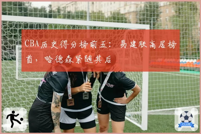 CBA历史得分榜前五:易建联高居榜首,哈德森紧随其后