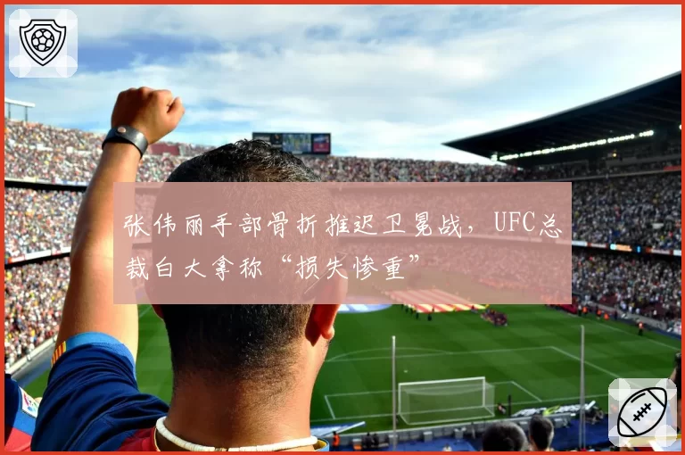 张伟丽手部骨折推迟卫冕战,UFC总裁白大拿称“损失惨重”