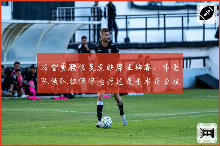 石智勇腰伤复发缺席亚锦赛，举重队领队称保守治疗还是手术存分歧