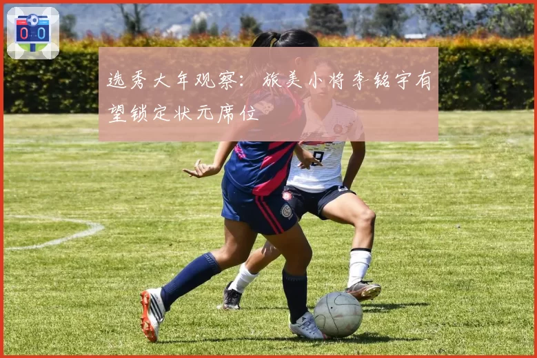 选秀大年观察:旅美小将李铭宇有望锁定状元席位