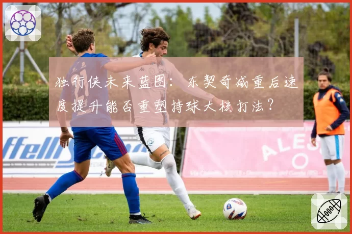 独行侠未来蓝图：东契奇减重后速度提升能否重塑持球大核打法？