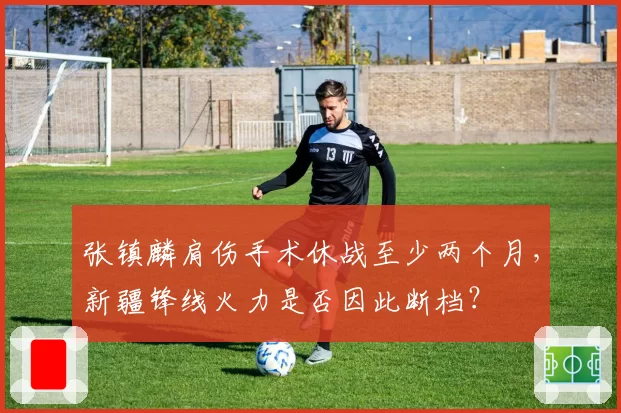 张镇麟肩伤手术休战至少两个月,新疆锋线火力是否因此断档?