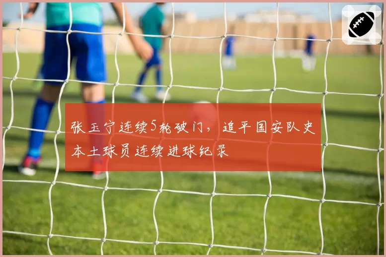 张玉宁连续5轮破门，追平国安队史本土球员连续进球纪录