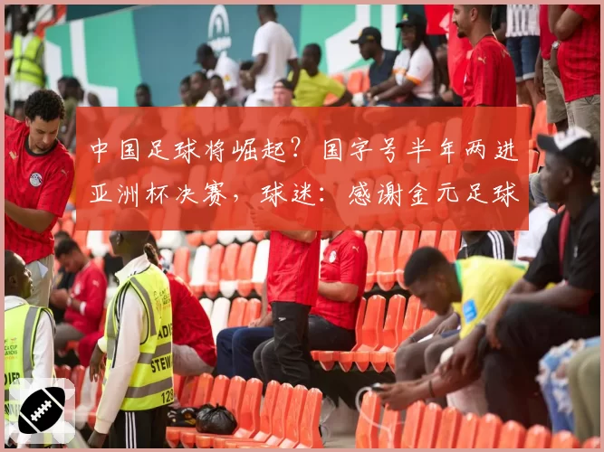 中国足球将崛起？国字号半年两进亚洲杯决赛，球迷：感谢金元足球