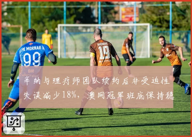 辛纳与理疗师团队续约后非受迫性失误减少18%，澳网冠军班底保持稳定