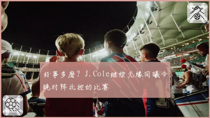 好事多磨?J.Cole继续无缘同曦今晚对阵北控的比赛