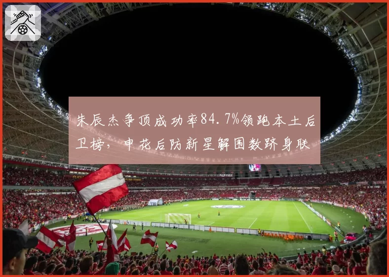 朱辰杰争顶成功率84.7%领跑本土后卫榜,申花后防新星解围数跻身联赛前三