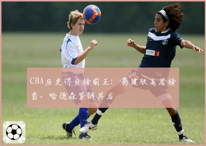 CBA历史得分榜前五:易建联高居榜首,哈德森紧随其后