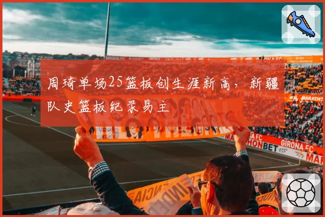 周琦单场25篮板创生涯新高,新疆队史篮板纪录易主