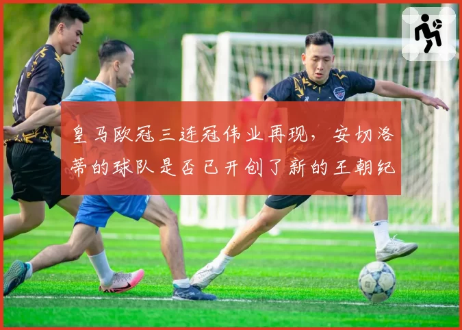 皇马欧冠三连冠伟业再现,安切洛蒂的球队是否已开创了新的王朝纪元?