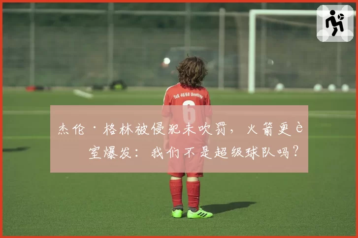 杰伦·格林被侵犯未吹罚,火箭更衣室爆发:我们不是超级球队吗?