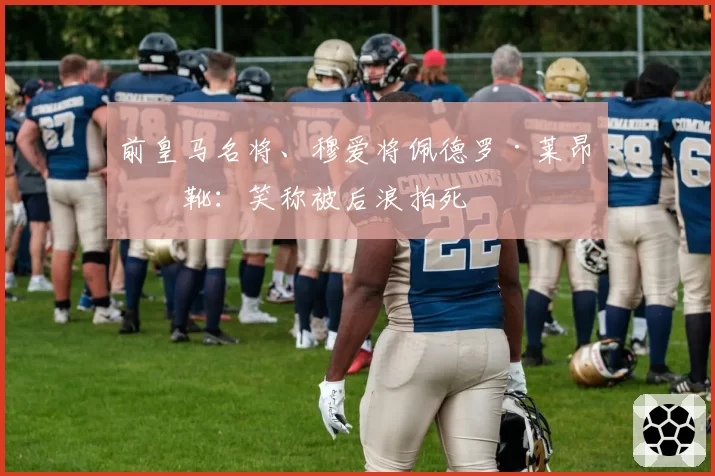 前皇马名将、穆爱将佩德罗·莱昂挂靴:笑称被后浪拍死