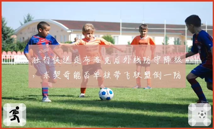独行侠送走布洛克后外线防守降级，东契奇能否单核带飞联盟倒一防线？