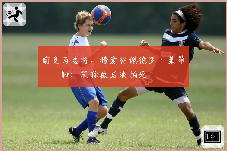 前皇马名将、穆爱将佩德罗·莱昂挂靴：笑称被后浪拍死