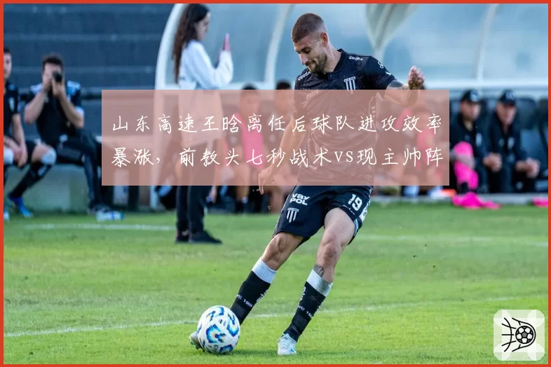 山东高速王晗离任后球队进攻效率暴涨,前教头七秒战术vs现主帅阵地战优劣激辩