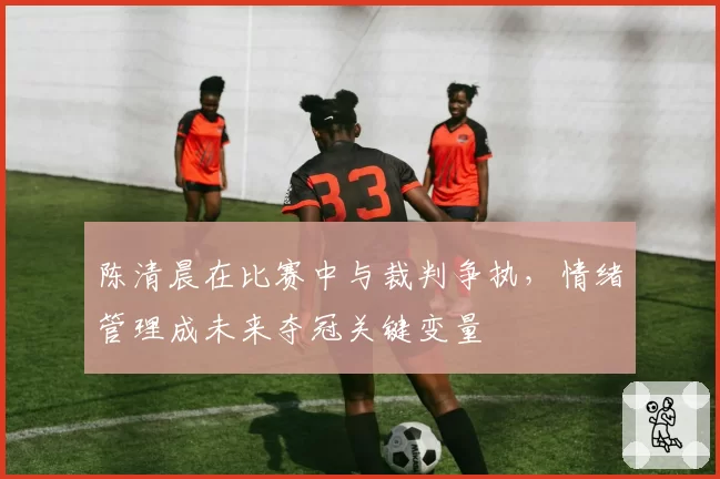陈清晨在比赛中与裁判争执，情绪管理成未来夺冠关键变量