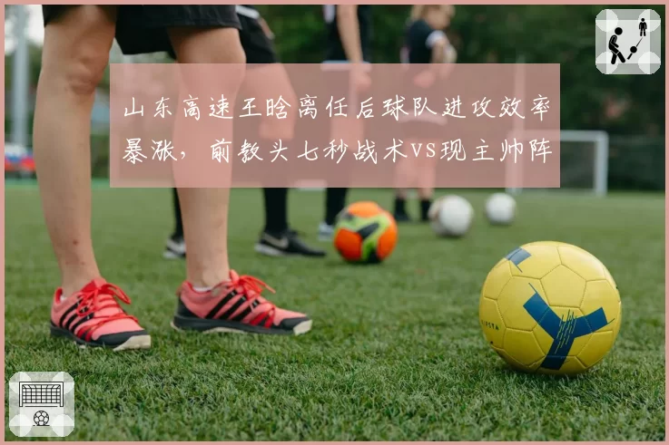 山东高速王晗离任后球队进攻效率暴涨,前教头七秒战术vs现主帅阵地战优劣激辩