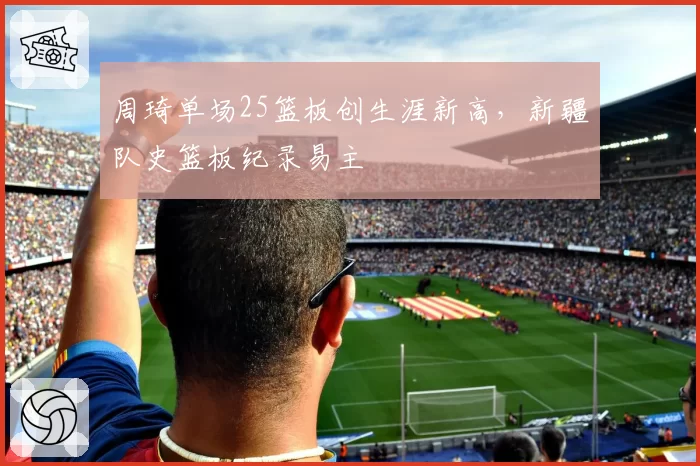 周琦单场25篮板创生涯新高,新疆队史篮板纪录易主