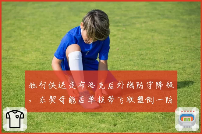 独行侠送走布洛克后外线防守降级，东契奇能否单核带飞联盟倒一防线？