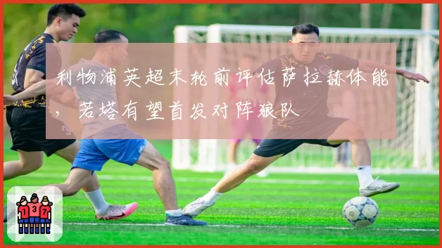 利物浦英超末轮前评估萨拉赫体能，若塔有望首发对阵狼队