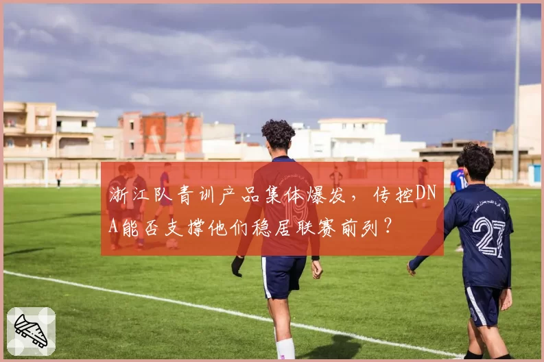 浙江队青训产品集体爆发，传控DNA能否支撑他们稳居联赛前列？